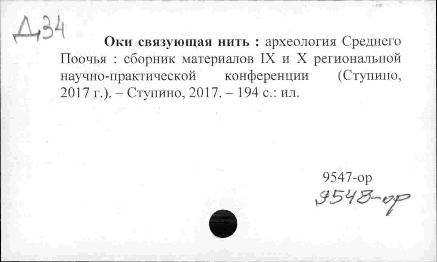 ﻿ДІА
Оки связующая нить : археология Среднего
Поочья : сборник материалов IX и X региональной научно-практической конференции (Ступино, 2017 г.). - Ступино, 2017. - 194 с.: ил.
9547-ор